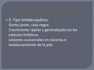 3. Tipo linfadenopático:
- Gente joven, raza negra
- Crecimiento rápído y generalizado en los
nódulos linfáticos
- Lesiones ocasionales en vísceras e
involucramiento de la piel
 