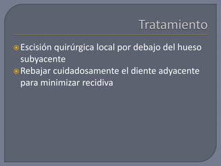 Escisión quirúrgica local por debajo del hueso
subyacente
Rebajar cuidadosamente el diente adyacente
para minimizar recidiva
 