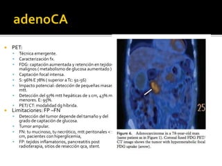  PET:
 Técnica emergente.
 Caracterización fx.
 FDG: captación aumentada y retención en tejidos
malignos ( metabolismo de glucosa aumentado )
 Captación focal intensa.
 S: 96% E 78% ( superior aTc: 91-56)
 Impacto potencial: detección de pequeñas masas
mtt.
 Detección del 97% mtt hepáticas de 1 cm, 43% mtt
menores. E: 95%.
 PET/ CT: modalidad dg híbrida.
 Limitaciones: FP –FN
 Detección del tumor depende del tamaño y del
grado de captación de glucosa.
 Tumor ampular.
 FN: tu mucinoso, tu necrótico, mtt peritonales < 1
cm, pacientes con hiperglicemia,
 FP: tejidos inflamatorios, pancreatitis post
radioterapia, sitios de resección qca, stent.
 