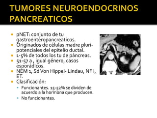  pNET: conjunto de tu
gastroenteropancreaticos.
 Originados de células madre pluri-
potenciales del epitelio ductal.
 1-5% de todos los tu de páncreas.
 51-57 a , igual género, casos
esporádicos.
 NEM 1, SdVon Hippel- Lindau, NF I,
ET.
 Clasificación:
 Funcionantes. 15-52% se dividen de
acuerdo a la hormona que producen.
 No funcionantes.
 