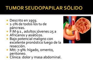  Descrito en 1959.
 1-2% de todos los tu de
páncreas.
 F:M 9:1 , adultos jóvenes:25 a
 Africanos y asiáticos.
 Bajo potencial maligno con
excelente pronóstico luego de la
resección.
 Mtt: 7-9%: hígado, omento,
peritoneo.
 Clínica: dolor y masa abdominal.
 