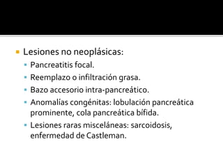  Lesiones no neoplásicas:
 Pancreatitis focal.
 Reemplazo o infiltración grasa.
 Bazo accesorio intra-pancreático.
 Anomalías congénitas: lobulación pancreática
prominente, cola pancreática bífida.
 Lesiones raras misceláneas: sarcoidosis,
enfermedad de Castleman.
 