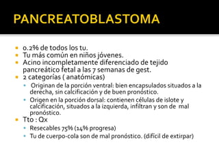 0.2% de todos los tu.
 Tu más común en niños jóvenes.
 Acino incompletamente diferenciado de tejido
pancreático fetal a las 7 semanas de gest.
 2 categorías ( anatómicas)
 Originan de la porción ventral: bien encapsulados situados a la
derecha, sin calcificación y de buen pronóstico.
 Origen en la porción dorsal: contienen células de islote y
calcificación, situados a la izquierda, infiltran y son de mal
pronóstico.
 Tto : Qx
 Resecables 75% (14% progresa)
 Tu de cuerpo-cola son de mal pronóstico. (difícil de extirpar)
 