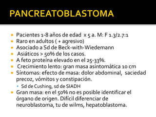  Pacientes 1-8 años de edad x 5 a. M: F 1.3/2.7:1
 Raro en adultos ( + agresivo)
 Asociado a Sd de Beck-with-Wiedemann
 Asiáticos > 50% de los casos.
 A feto proteína elevado en el 25-33%.
 Crecimiento lento: gran masa asintomática 10 cm
 Síntomas: efecto de masa: dolor abdominal, saciedad
precoz, vómitos y constipación.
 Sd de Cushing, sd de SIADH
 Gran masa: en el 50% no es posible identificar el
órgano de origen. Difícil diferenciar de
neuroblastoma, tu de wilms, hepatoblastoma.
 