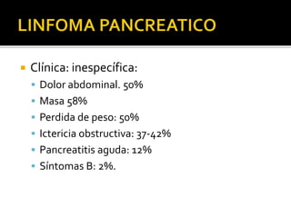  Clínica: inespecífica:
 Dolor abdominal. 50%
 Masa 58%
 Perdida de peso: 50%
 Ictericia obstructiva: 37-42%
 Pancreatitis aguda: 12%
 Síntomas B: 2%.
 