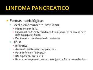  Formas morfológicas:
 Focal bien circunscrita: 80% 8 cm.
▪ Hipodensa en laTC.
▪ Hiposeñal enT1/ intermedia enT2 ( superior al páncreas pero
más baja que el fluido)
▪ Débil realce con el medio de contraste.
 Difusa.
▪ Infiltrativa.
▪ Aumento del tamaño del páncreas.
▪ Poca definición ( DD pAG)
▪ RM hiposeñal enT1 yT2
▪ Realce homogéneo con contraste ( pocos focos no realzados)
 