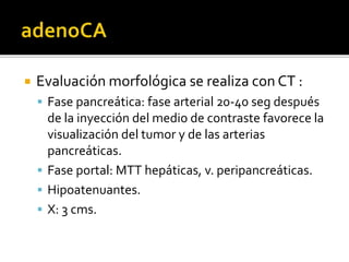  Evaluación morfológica se realiza con CT :
 Fase pancreática: fase arterial 20-40 seg después
de la inyección del medio de contraste favorece la
visualización del tumor y de las arterias
pancreáticas.
 Fase portal: MTT hepáticas, v. peripancreáticas.
 Hipoatenuantes.
 X: 3 cms.
 