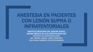 ANESTESIA EN PACIENTES
CON LESIÓN SUPRA O
INFRATENTORIALES
INSTITUTO MEXICANO DEL SEGURO SOCIAL
UNIDAD MÉDICA DE ALTA ESPECIALIDAD #25
SERVICIO DE ANESTESIOLOGÍA
DR. MIGUEL ÁNGEL LÓPEZ OROPEZA
R3A PAULO SERGIO LÓPEZ REYMUNDO
 