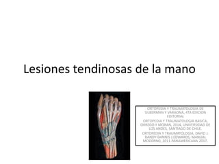 Lesiones tendinosas de la mano
ORTOPEDIA Y TRAUMATOLOGIA DE
SILBERMAN Y VARAONA, 4TA EDICION
EDITORIAL
ORTOPEDIA Y TRAUMATOLOGIA BASICA,
ORREGO Y MORAN, 2014, UNIVERSIDAD DE
LOS ANDES, SANTIAGO DE CHILE.
ORTOPEDIA Y TRAUMATOLOGIA, DAVID J.
DANDY-DANNIS J.EDWARDS, MANUAL
MODERNO, 2011.PANAMERICANA 2017.
 
