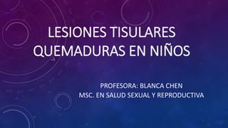 LESIONES TISULARES
QUEMADURAS EN NIÑOS
PROFESORA: BLANCA CHEN
MSC. EN SALUD SEXUAL Y REPRODUCTIVA
 