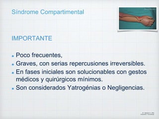 Síndrome Compartimental
IMPORTANTE
Poco frecuentes,
Graves, con serias repercusiones irreversibles.
En fases iniciales son solucionables con gestos
médicos y quirúrgicos mínimos.
Son considerados Yatrogénias o Negligencias.
Dr. Vejarano A., Willy
Ortopedista y Traumatologo
 