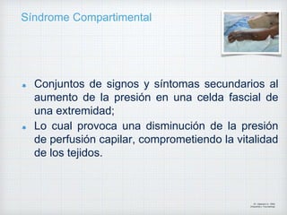 Síndrome Compartimental
Conjuntos de signos y síntomas secundarios al
aumento de la presión en una celda fascial de
una extremidad;
Lo cual provoca una disminución de la presión
de perfusión capilar, comprometiendo la vitalidad
de los tejidos.
Dr. Vejarano A., Willy
Ortopedista y Traumatologo
 