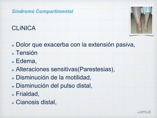 Síndrome Compartimental
CLíNICA
Dolor que exacerba con la extensión pasiva,
Tensión
Edema,
Alteraciones sensitivas(Parestesias),
Disminución de la motilidad,
Disminución del pulso distal,
Frialdad,
Cianosis distal,
Dr. Vejarano A., Willy
Ortopedista y Traumatologo
 