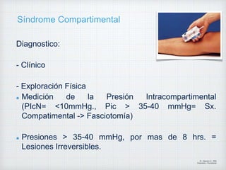 Síndrome Compartimental
Diagnostico:
- Clínico
- Exploración Física
Medición de la Presión Intracompartimental
(PIcN= <10mmHg., Pic > 35-40 mmHg= Sx.
Compatimental -> Fasciotomía)
Presiones > 35-40 mmHg, por mas de 8 hrs. =
Lesiones Irreversibles.
Dr. Vejarano A., Willy
Ortopedista y Traumatologo
 