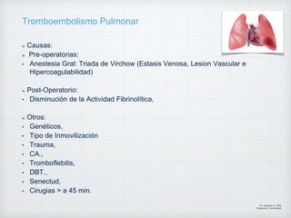 Tromboembolismo Pulmonar
Causas:
Pre-operatorias:
• Anestesia Gral: Triada de Virchow (Estasis Venosa, Lesion Vascular e
Hipercoagulabilidad)
Post-Operatorio:
• Disminución de la Actividad Fibrinolítica,
Otros:
• Genéticos,
• Tipo de Inmovilización
• Trauma,
• CA.,
• Tromboflebitis,
• DBT.,
• Senectud,
• Cirugias > a 45 min.
Dr. Vejarano A., Willy
Ortopedista y Traumatologo
 