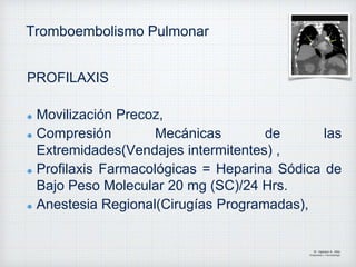 Tromboembolismo Pulmonar
PROFILAXIS
Movilización Precoz,
Compresión Mecánicas de las
Extremidades(Vendajes intermitentes) ,
Profilaxis Farmacológicas = Heparina Sódica de
Bajo Peso Molecular 20 mg (SC)/24 Hrs.
Anestesia Regional(Cirugías Programadas),
Dr. Vejarano A., Willy
Ortopedista y Traumatologo
 