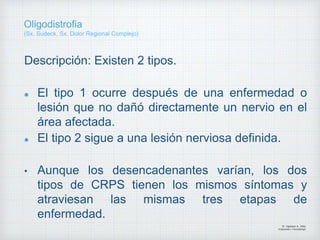 Descripción: Existen 2 tipos.
El tipo 1 ocurre después de una enfermedad o
lesión que no dañó directamente un nervio en el
área afectada.
El tipo 2 sigue a una lesión nerviosa definida.
• Aunque los desencadenantes varían, los dos
tipos de CRPS tienen los mismos síntomas y
atraviesan las mismas tres etapas de
enfermedad.
Dr. Vejarano A., Willy
Ortopedista y Traumatologo
Oligodistrofia
(Sx. Sudeck, Sx. Dolor Regional Complejo)
 
