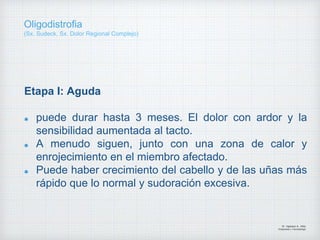 Etapa I: Aguda
puede durar hasta 3 meses. El dolor con ardor y la
sensibilidad aumentada al tacto.
A menudo siguen, junto con una zona de calor y
enrojecimiento en el miembro afectado.
Puede haber crecimiento del cabello y de las uñas más
rápido que lo normal y sudoración excesiva.
Dr. Vejarano A., Willy
Ortopedista y Traumatologo
Oligodistrofia
(Sx. Sudeck, Sx. Dolor Regional Complejo)
 