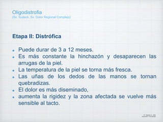Etapa II: Distrófica
Puede durar de 3 a 12 meses.
Es más constante la hinchazón y desaparecen las
arrugas de la piel.
La temperatura de la piel se torna más fresca.
Las uñas de los dedos de las manos se tornan
quebradizas.
El dolor es más diseminado,
aumenta la rigidez y la zona afectada se vuelve más
sensible al tacto.
Dr. Vejarano A., Willy
Ortopedista y Traumatologo
Oligodistrofia
(Sx. Sudeck, Sx. Dolor Regional Complejo)
 