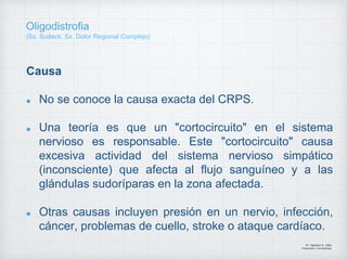 Causa
No se conoce la causa exacta del CRPS.
Una teoría es que un "cortocircuito" en el sistema
nervioso es responsable. Este "cortocircuito" causa
excesiva actividad del sistema nervioso simpático
(inconsciente) que afecta al flujo sanguíneo y a las
glándulas sudoríparas en la zona afectada.
Otras causas incluyen presión en un nervio, infección,
cáncer, problemas de cuello, stroke o ataque cardíaco.
Dr. Vejarano A., Willy
Ortopedista y Traumatologo
Oligodistrofia
(Sx. Sudeck, Sx. Dolor Regional Complejo)
 