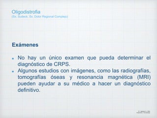 Exámenes
No hay un único examen que pueda determinar el
diagnóstico de CRPS.
Algunos estudios con imágenes, como las radiografías,
tomografías óseas y resonancia magnética (MRI)
pueden ayudar a su médico a hacer un diagnóstico
definitivo.
Dr. Vejarano A., Willy
Ortopedista y Traumatologo
Oligodistrofia
(Sx. Sudeck, Sx. Dolor Regional Complejo)
 