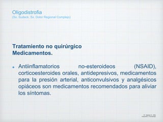 Tratamiento no quirúrgico
Medicamentos.
Antiinflamatorios no-esteroideos (NSAID),
corticoesteroides orales, antidepresivos, medicamentos
para la presión arterial, anticonvulsivos y analgésicos
opiáceos son medicamentos recomendados para aliviar
los síntomas.
Dr. Vejarano A., Willy
Ortopedista y Traumatologo
Oligodistrofia
(Sx. Sudeck, Sx. Dolor Regional Complejo)
 