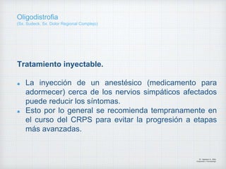 Tratamiento inyectable.
La inyección de un anestésico (medicamento para
adormecer) cerca de los nervios simpáticos afectados
puede reducir los síntomas.
Esto por lo general se recomienda tempranamente en
el curso del CRPS para evitar la progresión a etapas
más avanzadas.
Dr. Vejarano A., Willy
Ortopedista y Traumatologo
Oligodistrofia
(Sx. Sudeck, Sx. Dolor Regional Complejo)
 