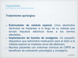Tratamiento quirúrgico
Estimulador de médula espinal. Unos electrodos
diminutos se implantan a lo largo de su médula que
envían impulsos eléctricos leves a los nervios
afectados.
Implantación de bomba de analgesia. Un pequeño
dispositivo que administra medicación para el dolor a la
médula espinal se implanta cerca del abdomen.
Muchos pacientes con síntomas crónicos de CRPS se
benefician de evaluación psicológica y consejería.
Dr. Vejarano A., Willy
Ortopedista y Traumatologo
Oligodistrofia
(Sx. Sudeck, Sx. Dolor Regional Complejo)
 