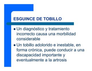 ESGUINCE DE TOBILLO
z Un diagnóstico y tratamiento
incorrecto causa una morbilidad
considerable
z Un tobillo adolorido e inestable, en
forma crónica, puede conducir a una
discapacidad importante y
eventualmente a la artrosis
 