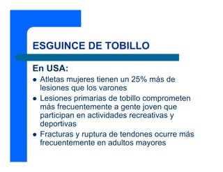 ESGUINCE DE TOBILLO
En USA:
z Atletas mujeres tienen un 25% más de
lesiones que los varones
z Lesiones primarias de tobillo comprometen
más frecuentemente a gente joven que
participan en actividades recreativas y
deportivas
z Fracturas y ruptura de tendones ocurre más
frecuentemente en adultos mayores
 