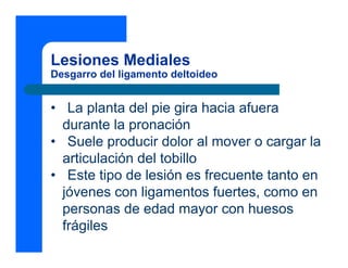 Lesiones Mediales
Desgarro del ligamento deltoideo
• La planta del pie gira hacia afuera
durante la pronación
• Suele producir dolor al mover o cargar la
articulación del tobillo
• Este tipo de lesión es frecuente tanto en
jóvenes con ligamentos fuertes, como en
personas de edad mayor con huesos
frágiles
 