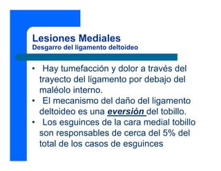 Lesiones Mediales
Desgarro del ligamento deltoideo
• Hay tumefacción y dolor a través del
trayecto del ligamento por debajo del
maléolo interno.
• El mecanismo del daño del ligamento
deltoideo es una eversión del tobillo.
• Los esguinces de la cara medial tobillo
son responsables de cerca del 5% del
total de los casos de esguinces
 