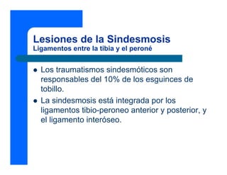 Lesiones de la Sindesmosis
Ligamentos entre la tibia y el peroné
z Los traumatismos sindesmóticos son
responsables del 10% de los esguinces de
tobillo.
z La sindesmosis está integrada por los
ligamentos tibio-peroneo anterior y posterior, y
el ligamento interóseo.
 