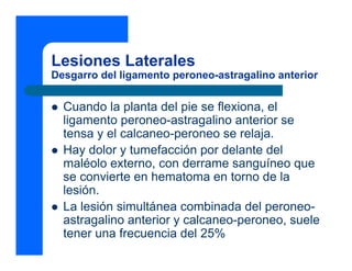 Lesiones Laterales
Desgarro del ligamento peroneo-astragalino anterior
z Cuando la planta del pie se flexiona, el
ligamento peroneo-astragalino anterior se
tensa y el calcaneo-peroneo se relaja.
z Hay dolor y tumefacción por delante del
maléolo externo, con derrame sanguíneo que
se convierte en hematoma en torno de la
lesión.
z La lesión simultánea combinada del peroneo-
astragalino anterior y calcaneo-peroneo, suele
tener una frecuencia del 25%
 