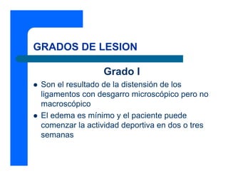 GRADOS DE LESION
Grado I
z Son el resultado de la distensión de los
ligamentos con desgarro microscópico pero no
macroscópico
z El edema es mínimo y el paciente puede
comenzar la actividad deportiva en dos o tres
semanas
 