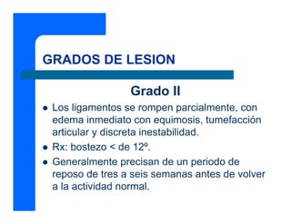 GRADOS DE LESION
Grado II
z Los ligamentos se rompen parcialmente, con
edema inmediato con equimosis, tumefacción
articular y discreta inestabilidad.
z Rx: bostezo < de 12º.
z Generalmente precisan de un periodo de
reposo de tres a seis semanas antes de volver
a la actividad normal.
 