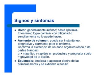 Signos y síntomas
z Dolor: generalmente intenso; hasta lipotimia.
El enfermo logra caminar con dificultad o
sencillamente no lo puede hacer.
z Aumento de volumen: puede ser instantáneo,
progresivo y alarmante para el enfermo.
Confirma la existencia de un daño orgánico (óseo o de
partes blandas);
a > magnitud y rapidez en producirse y progresar suele
> gravedad de la lesión.
z Equímosis: empieza a aparecer dentro de las
primeras horas y se extiende al tobillo
 