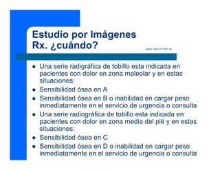 Estudio por Imágenes
Rx. ¿cuándo? JAMA 1994;271:827-32.
z Una serie radigráfica de tobillo esta indicada en
pacientes con dolor en zona maleolar y en estas
situaciones:
z Sensibilidad ósea en A
z Sensibilidad ósea en B o inabilidad en cargar peso
inmediatamente en el servicio de urgencia o consulta
z Una serie radiográfica de tobillo esta indicada en
pacientes con dolor en zona media del pié y en estas
situaciones:
z Sensibilidad ósea en C
z Sensibilidad ósea en D o inabilidad en cargar peso
inmediatamente en el servicio de urgencia o consulta
 