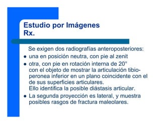 Estudio por Imágenes
Rx.
Se exigen dos radiografías anteroposteriores:
z una en posición neutra, con pie al zenit
z otra, con pie en rotación interna de 20°
con el objeto de mostrar la articulación tibio-
peronea inferior en un plano coincidente con el
de sus superficies articulares.
Ello identifica la posible diástasis articular.
z La segunda proyección es lateral, y muestra
posibles rasgos de fractura maleolares.
 