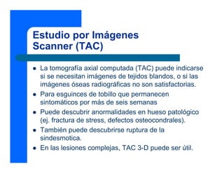 Estudio por Imágenes
Scanner (TAC)
z La tomografía axial computada (TAC) puede indicarse
si se necesitan imágenes de tejidos blandos, o si las
imágenes óseas radiográficas no son satisfactorias.
z Para esguinces de tobillo que permanecen
sintomáticos por más de seis semanas
z Puede descubrir anormalidades en hueso patológico
(ej. fractura de stress, defectos osteocondrales).
z También puede descubrirse ruptura de la
sindesmotica.
z En las lesiones complejas, TAC 3-D puede ser útil.
 