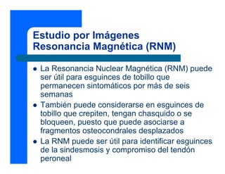 Estudio por Imágenes
Resonancia Magnética (RNM)
z La Resonancia Nuclear Magnética (RNM) puede
ser útil para esguinces de tobillo que
permanecen sintomáticos por más de seis
semanas
z También puede considerarse en esguinces de
tobillo que crepiten, tengan chasquido o se
bloqueen, puesto que puede asociarse a
fragmentos osteocondrales desplazados
z La RNM puede ser útil para identificar esguinces
de la sindesmosis y compromiso del tendón
peroneal
 