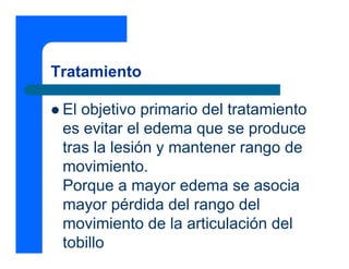 Tratamiento
z El objetivo primario del tratamiento
es evitar el edema que se produce
tras la lesión y mantener rango de
movimiento.
Porque a mayor edema se asocia
mayor pérdida del rango del
movimiento de la articulación del
tobillo
 