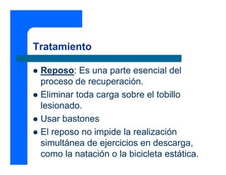 Tratamiento
z Reposo: Es una parte esencial del
proceso de recuperación.
z Eliminar toda carga sobre el tobillo
lesionado.
z Usar bastones
z El reposo no impide la realización
simultánea de ejercicios en descarga,
como la natación o la bicicleta estática.
 