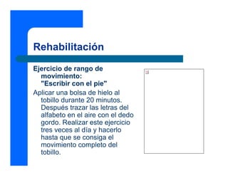Rehabilitación
Ejercicio de rango de
movimiento:
"Escribir con el pie"
Aplicar una bolsa de hielo al
tobillo durante 20 minutos.
Después trazar las letras del
alfabeto en el aire con el dedo
gordo. Realizar este ejercicio
tres veces al día y hacerlo
hasta que se consiga el
movimiento completo del
tobillo.
 