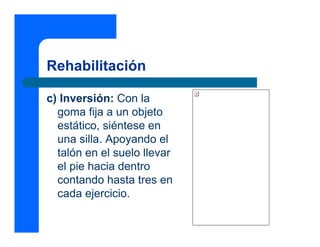 Rehabilitación
c) Inversión: Con la
goma fija a un objeto
estático, siéntese en
una silla. Apoyando el
talón en el suelo llevar
el pie hacia dentro
contando hasta tres en
cada ejercicio.
 