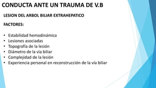 CONDUCTA ANTE UN TRAUMA DE V.B
LESION DEL ARBOL BILIAR EXTRAHEPATICO
FACTORES:
• Estabilidad hemodinámica
• Lesiones asociadas
• Topografía de la lesión
• Diámetro de la vía biliar
• Complejidad de la lesión
• Experiencia personal en reconstrucción de la vía biliar
 