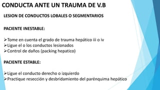 CONDUCTA ANTE UN TRAUMA DE V.B
LESION DE CONDUCTOS LOBALES O SEGMENTARIOS
PACIENTE INESTABLE:
Tome en cuenta el grado de trauma hepático iii o iv
Ligue el o los conductos lesionados
Control de daños (packing hepatico)
PACIENTE ESTABLE:
Ligue el conducto derecho o izquierdo
Practique resección y desbridamiento del parénquima hepático
 