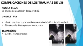 COMPLICACIONES DE LOS TRAUMAS DE V.B
FISTULA BILIAR:
Se origina de una lesión desapercibida
DIAGNOSTICO:
• Gasto por dren o por herida operatoria de 200cc de bilis en 24 h
• Fistulografia, Colangioresonancia, cpre
TRATAMIENTO
• C.P.R.E. + Endoprotesis
 
