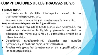 COMPLICACIONES DE LOS TRAUMAS DE V.B
FISTULA BILIAR
• La fístula de la vía biliar intrahepática después de un
traumatismo hepático es raro.
• La mayoría son transitorios y se resuelve espontáneamente,
Para establecer Diagnostico de fugas biliares:
• Salida de bilis a través de la herida quirúrgica o del drenaje, con
análisis de laboratorio de líquido y presencia de nivel de
bilirrubina total mayor que 5 mg / dL o tres veces el valor de la
bilirrubina sérica.
• Colecciones intraabdominales obtenidas por punción
percutánea y se confirma como la naturaleza bilis
• Pruebas colangiográfica de extravasación en la opacificación de
los conductos biliares.
 