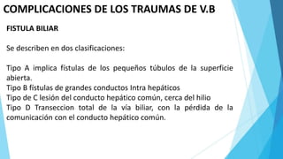 COMPLICACIONES DE LOS TRAUMAS DE V.B
FISTULA BILIAR
Se describen en dos clasificaciones:
Tipo A implica fístulas de los pequeños túbulos de la superficie
abierta.
Tipo B fístulas de grandes conductos Intra hepáticos
Tipo de C lesión del conducto hepático común, cerca del hilio
Tipo D Transeccion total de la vía biliar, con la pérdida de la
comunicación con el conducto hepático común.
 